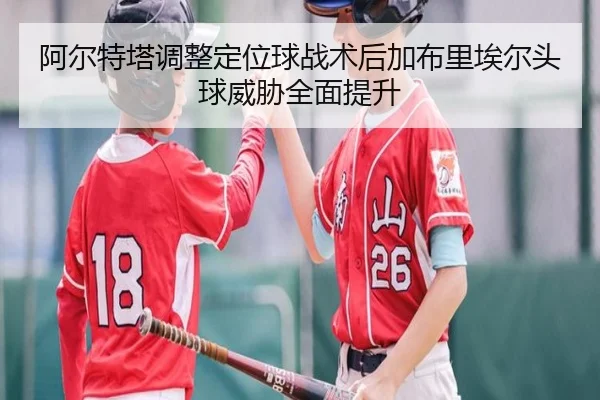 阿尔特塔调整定位球战术后加布里埃尔头球威胁全面提升