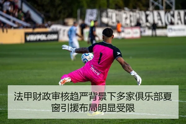 法甲财政审核趋严背景下多家俱乐部夏窗引援布局明显受限