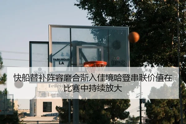快船替补阵容磨合渐入佳境哈登串联价值在比赛中持续放大
